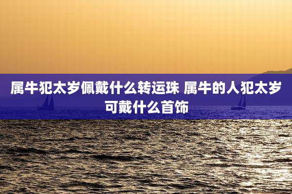 属牛犯太岁佩戴什么转运珠 属牛的人犯太岁可戴什么首饰