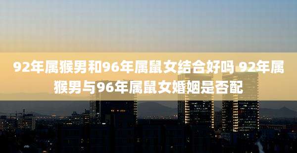 92年属猴男和96年属鼠女结合好吗 92年属猴男与96年属鼠女婚姻是否配