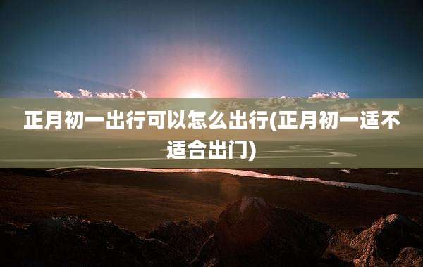 正月初一出行可以怎么出行(正月初一适不适合出门)