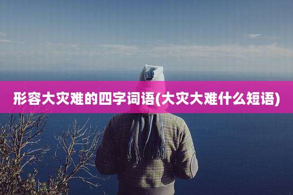 形容大灾难的四字词语(大灾大难什么短语)