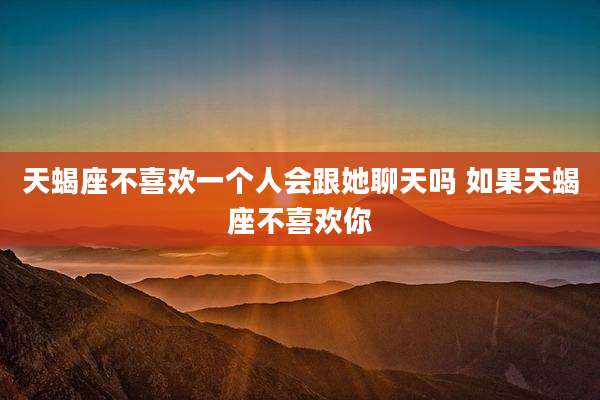 天蝎座不喜欢一个人会跟她聊天吗 如果天蝎座不喜欢你