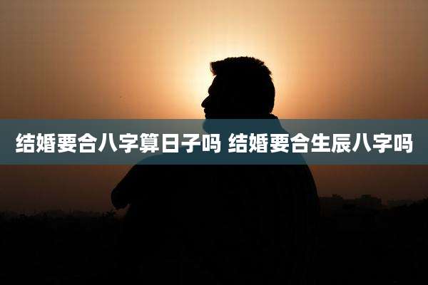 结婚要合八字算日子吗 结婚要合生辰八字吗