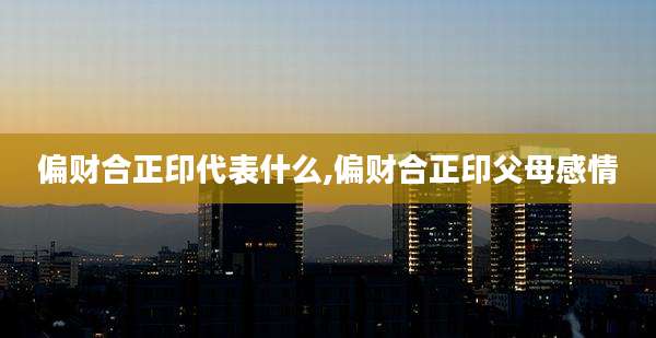 偏财合正印代表什么,偏财合正印父母感情