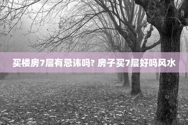 买楼房7层有忌讳吗? 房子买7层好吗风水