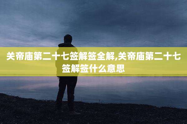 关帝庙第二十七签解签全解,关帝庙第二十七签解签什么意思