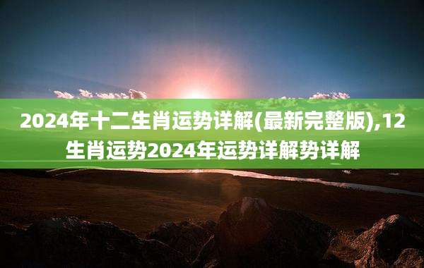 2024年十二生肖运势详解(最新完整版),12生肖运势2024年运势详解势详解