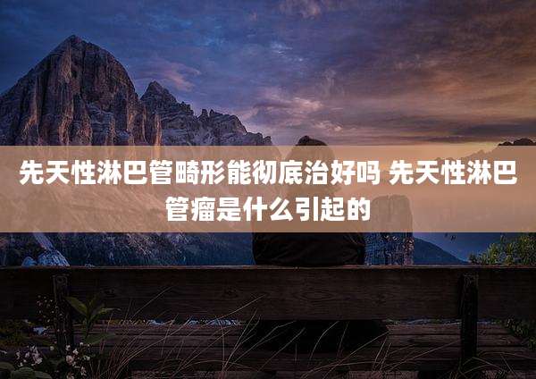 先天性淋巴管畸形能彻底治好吗 先天性淋巴管瘤是什么引起的