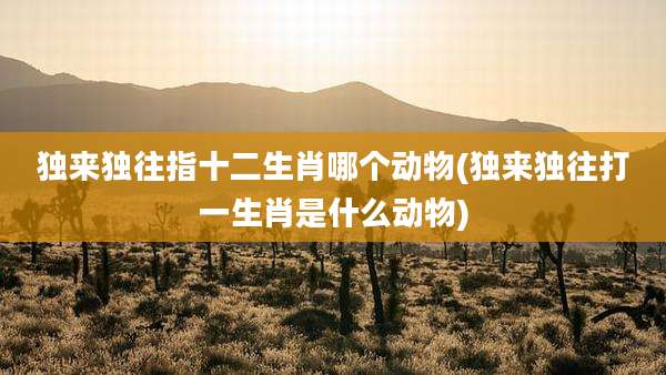 独来独往指十二生肖哪个动物(独来独往打一生肖是什么动物)