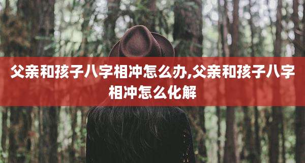 父亲和孩子八字相冲怎么办,父亲和孩子八字相冲怎么化解