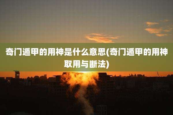 奇门遁甲的用神是什么意思(奇门遁甲的用神取用与断法)