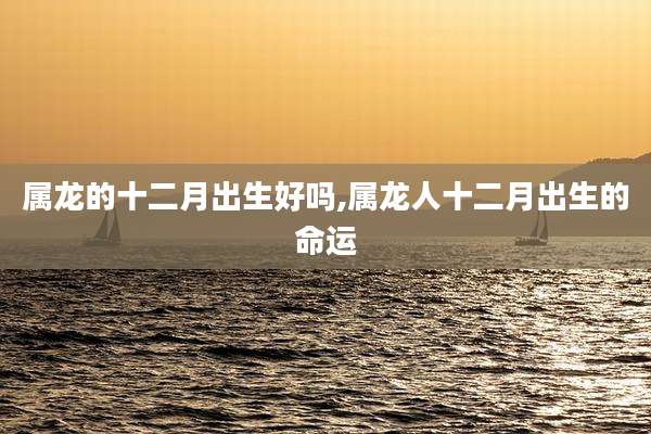 属龙的十二月出生好吗,属龙人十二月出生的命运