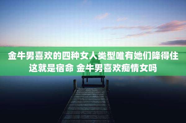 金牛男喜欢的四种女人类型唯有她们降得住这就是宿命 金牛男喜欢痴情女吗