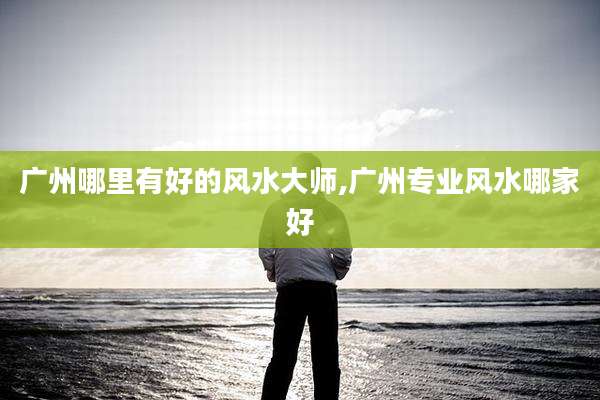 广州哪里有好的风水大师,广州专业风水哪家好