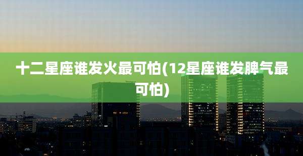 十二星座谁发火最可怕(12星座谁发脾气最可怕)