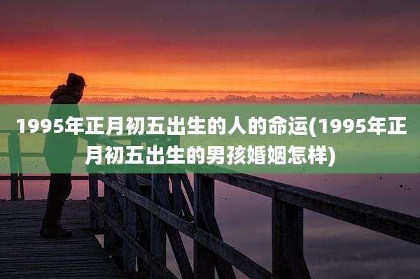 1995年正月初五出生的人的命运(1995年正月初五出生的男孩婚姻怎样)