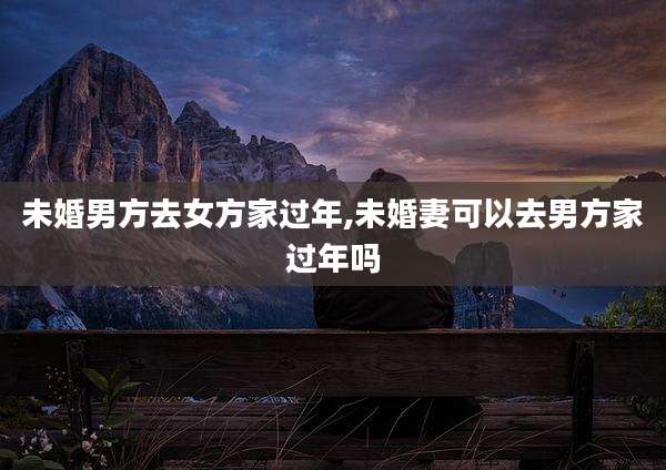 未婚男方去女方家过年,未婚妻可以去男方家过年吗