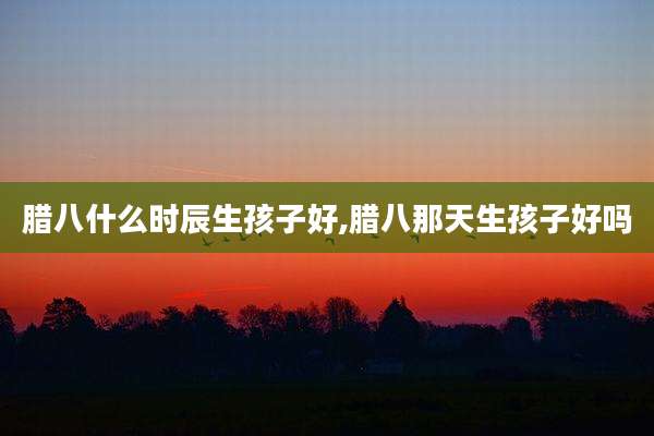 腊八什么时辰生孩子好,腊八那天生孩子好吗