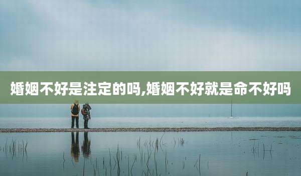 婚姻不好是注定的吗,婚姻不好就是命不好吗