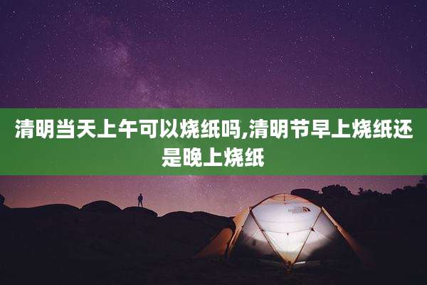 清明当天上午可以烧纸吗,清明节早上烧纸还是晚上烧纸