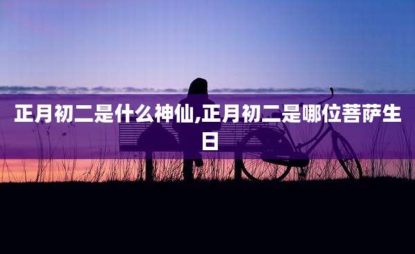 正月初二是什么神仙,正月初二是哪位菩萨生日