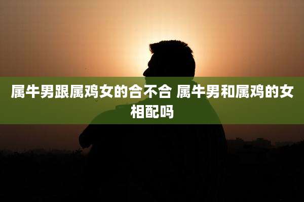 属牛男跟属鸡女的合不合 属牛男和属鸡的女相配吗