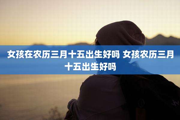 女孩在农历三月十五出生好吗 女孩农历三月十五出生好吗