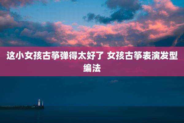 这小女孩古筝弹得太好了 女孩古筝表演发型编法