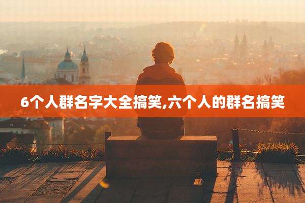 6个人群名字大全搞笑,六个人的群名搞笑