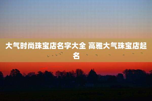 大气时尚珠宝店名字大全 高雅大气珠宝店起名