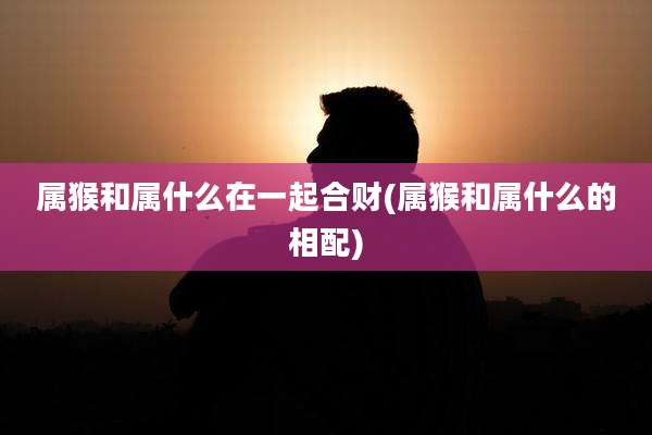 属猴和属什么在一起合财(属猴和属什么的相配)