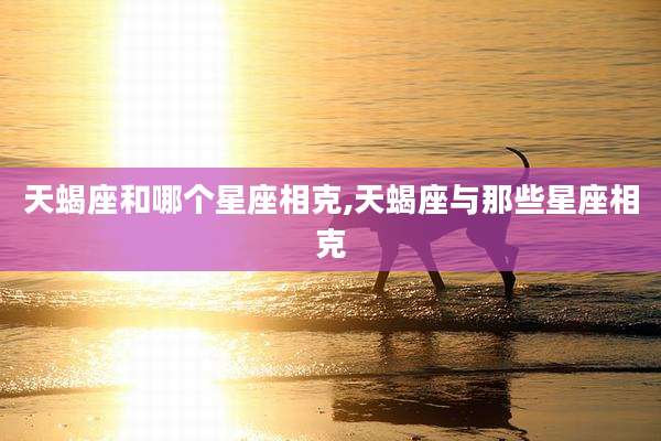 天蝎座和哪个星座相克,天蝎座与那些星座相克