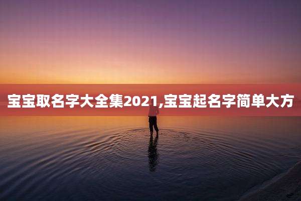 宝宝取名字大全集2021,宝宝起名字简单大方