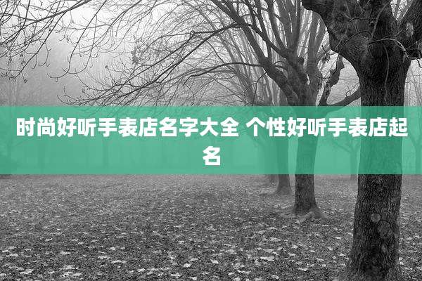 时尚好听手表店名字大全 个性好听手表店起名