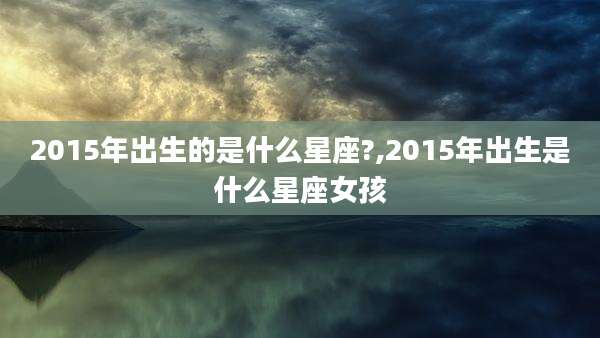 2015年出生的是什么星座?,2015年出生是什么星座女孩