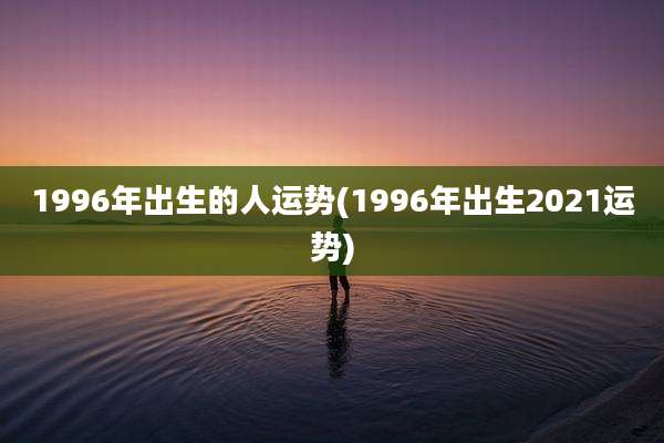 1996年出生的人运势(1996年出生2021运势)