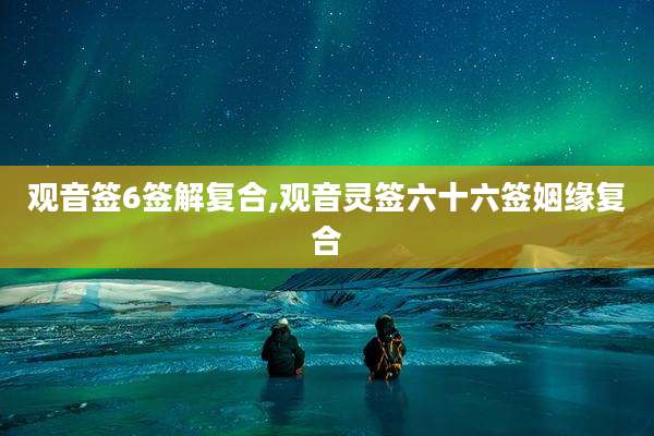 观音签6签解复合,观音灵签六十六签姻缘复合