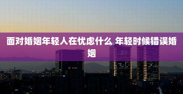 面对婚姻年轻人在忧虑什么 年轻时候错误婚姻
