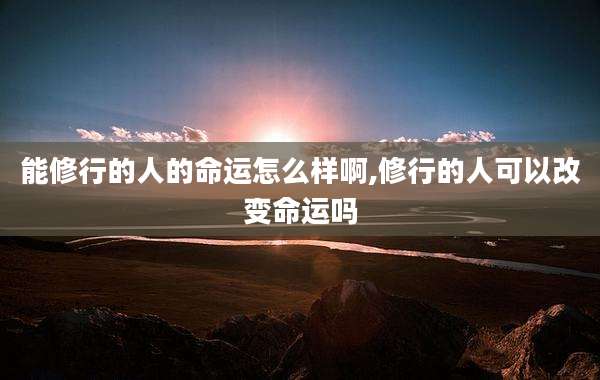 能修行的人的命运怎么样啊,修行的人可以改变命运吗