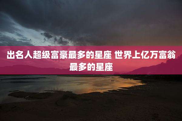 出名人超级富豪最多的星座 世界上亿万富翁最多的星座