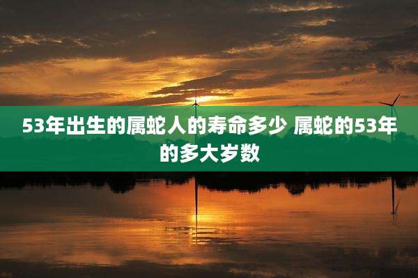 53年出生的属蛇人的寿命多少 属蛇的53年的多大岁数