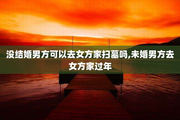 没结婚男方可以去女方家扫墓吗,未婚男方去女方家过年