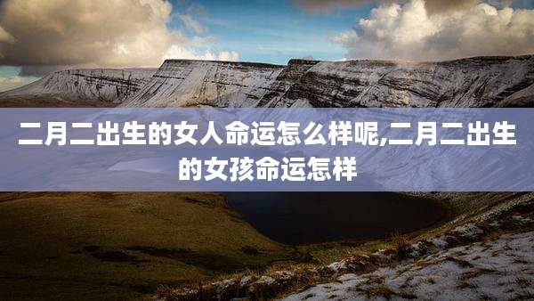 二月二出生的女人命运怎么样呢,二月二出生的女孩命运怎样