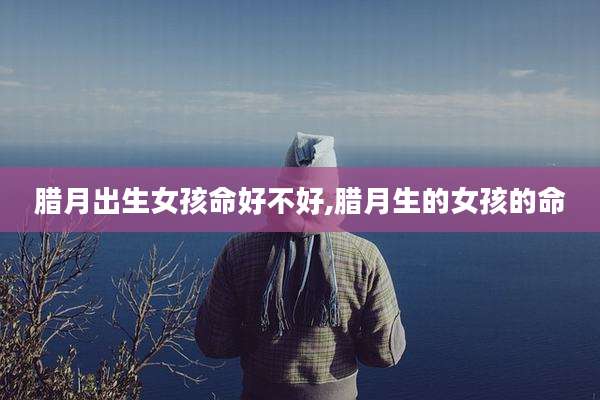 腊月出生女孩命好不好,腊月生的女孩的命