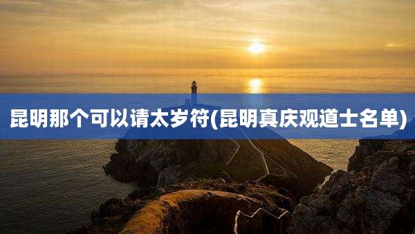 昆明那个可以请太岁符(昆明真庆观道士名单)