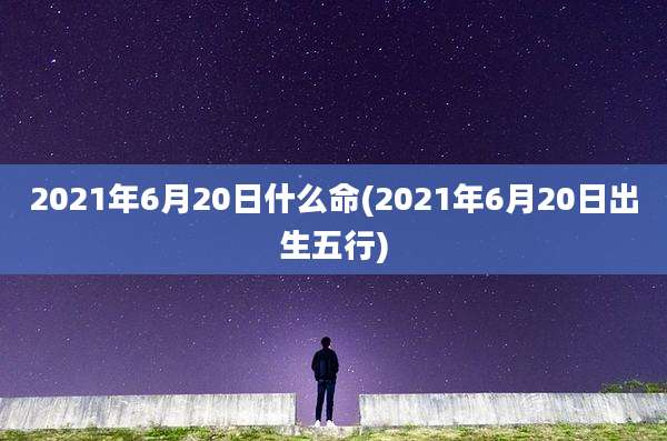 2021年6月20日什么命(2021年6月20日出生五行)