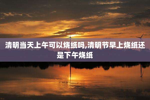 清明当天上午可以烧纸吗,清明节早上烧纸还是下午烧纸