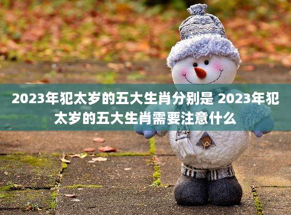 2023年犯太岁的五大生肖分别是 2023年犯太岁的五大生肖需要注意什么