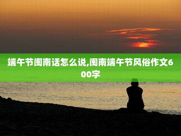 端午节闽南话怎么说,闽南端午节风俗作文600字