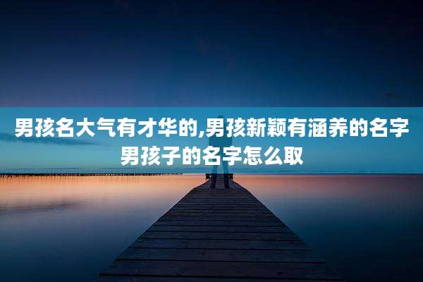 男孩名大气有才华的,男孩新颖有涵养的名字男孩子的名字怎么取