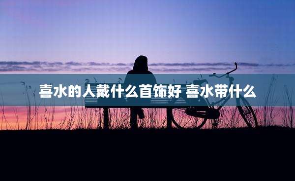 喜水的人戴什么首饰好 喜水带什么
